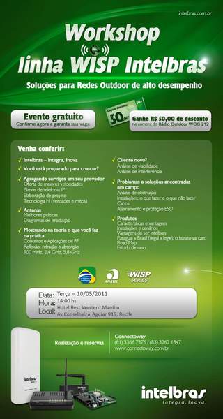 Caros clientes e parceiros,

bom dia!

É com o maior prazer que a CONNECTOWAY - distribuidor oficial dos produtos INTELBRAS, Convidam a participarem do WORKSHOP INTELBRAS para provedores wireless nos próximos dias 10 de Maio em Recife/PE e dia 12 de Maio em FORTALEZA/CE no salão de eventos do Comfort Hotel Fortaleza , Rua Frei Mansueto, 160 Fortaleza, apartir das 14hs.

O programa consistirá na apresentação da linha WISP OUTDOOR DE ALTO DESEMPENHO da INTELBRAS pela equipe Técnica (direto da fábrica), na ocasião, abordaremos ainda temas como:


- REFLEXÃO, REFRAÇÃO e ABSORÇÃO 900Mhz, 2,4Ghz, 5,8Ghz;
- ANÁLISE DE VIABILIDADE e INTERFERÊNCIA;
- ESTUDO DE CASO;
- DIAGRAMA DE IRRADIAÇÃO e muito mais.


A participação no WORKSHOP é GRATUITA e as vagas são limitadas!


Confira aqui a programação completa 



FORTALEZA RECIFE



RESERVAS


RECIFE falar com ARISTIDES ou RITA no telefone 81-3366.7376

FORTALEZA falar com PATRICIA no 85-3234.0036 ou confirmar presença no e-mail PATRICIA@DSCNETWORK.COM.BR


Venha participar de mas esse encontro, você só tem a ganhar!


Corra, garanta já a sua vaga e não deixe de participar de mais esse evento promovido pela CONNECTOWAY.

Contamos com a sua presença!