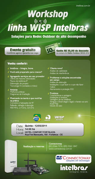 Caros clientes e parceiros,

bom dia!

É com o maior prazer que a CONNECTOWAY - distribuidor oficial dos produtos INTELBRAS, Convidam a participarem do WORKSHOP INTELBRAS para provedores wireless nos próximos dias 10 de Maio em Recife/PE e dia 12 de Maio em FORTALEZA/CE no salão de eventos do Comfort Hotel Fortaleza , Rua Frei Mansueto, 160 Fortaleza, apartir das 14hs.

O programa consistirá na apresentação da linha WISP OUTDOOR DE ALTO DESEMPENHO da INTELBRAS pela equipe Técnica (direto da fábrica), na ocasião, abordaremos ainda temas como:


- REFLEXÃO, REFRAÇÃO e ABSORÇÃO 900Mhz, 2,4Ghz, 5,8Ghz;
- ANÁLISE DE VIABILIDADE e INTERFERÊNCIA;
- ESTUDO DE CASO;
- DIAGRAMA DE IRRADIAÇÃO e muito mais.


A participação no WORKSHOP é GRATUITA e as vagas são limitadas!


Confira aqui a programação completa 



FORTALEZA RECIFE



RESERVAS


RECIFE falar com ARISTIDES ou RITA no telefone 81-3366.7376

FORTALEZA falar com PATRICIA no 85-3234.0036 ou confirmar presença no e-mail PATRICIA@DSCNETWORK.COM.BR


Venha participar de mas esse encontro, você só tem a ganhar!


Corra, garanta já a sua vaga e não deixe de participar de mais esse evento promovido pela CONNECTOWAY.

Contamos com a sua presença!